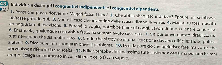 Individua e distingui i congiuntivi indipendenti e i congiuntivi dipendenti. 

1. Pensi che possa ricevermi? Magari fosse libero! 2. Che abbia sbagliato indirizzo? Eppure, mi sembrava 
abitasse proprio qui. 3. Non è il caso che inventino delle scuse: dicano la verità. 4. Magari tu fossi riuscito 
ad aggiustare il televisore! 5. Purché lo voglia, potrebbe finire già oggi. Lavori di buona lena e ci riuscirà. 
6. Emanuela, qualunque cosa abbia fatto, ha sempre avuto successo. 7. Sia pur bravo questo idraulico, ma 
tutti ritengono che sia molto caro. 8. Credo che si trovino in una situazione davvero difficile: ah, se potessi 
aiutarli! 9. Dica pure; mi esponga in breve il problema. 10. Decida pure ciò che preferisce fare, ma vorrei che 
poi venisse a riferirmi la sua scelta. 11. Erika vorrebbe che andassimo tutte insieme a cena, ma poi non ha mai 
tempo. Scelga un momento in cui è libera e ce lo faccia sapere.