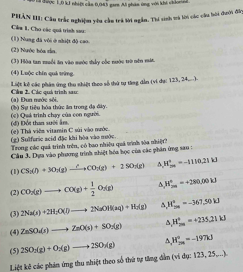 ó là được 1,0 kJ nhiệt cần 0,043 gam Al phản ứng với khí chlorine.
PHÀN III: Cầu trắc nghiệm yêu cầu trả lời ngắn. Thí sinh trả lời các câu hỏi dưới đây
Câu 1. Cho các quá trình sau:
(1) Nung đá vôi ở nhiệt độ cao.
(2) Nước hóa rắn.
(3) Hòa tan muối ăn vào nước thấy cốc nước trở nên mát.
(4) Luộc chín quả trứng.
Liệt kê các phản ứng thu nhiệt theo số thứ tự tăng dần (ví dụ: 123, 24,...).
Câu 2. Các quá trình sau:
(a) Đun nước sôi.
(b) Sự tiêu hóa thức ăn trong dạ dày.
(c) Quá trình chạy của con người.
(d) Đốt than sười ấm.
(e) Thả viên vitamin C sủi vào nước.
(g) Sulfuric acid đặc khi hòa vào nước.
Trong các quá trình trên, có bao nhiêu quá trình tỏa nhiệt?
Câu 3. Dựa vào phương trình nhiệt hóa học của các phản ứng sau :
(1) CS_2(l)+3O_2(g)xrightarrow l^0CO_2(g)+2SO_2(g) △ _rH_(298)^0=-1110,21kJ
(2) CO_2(g)to CO(g)+ 1/2 O_2(g) △ _rH_(298)^0=+280,00kJ
(3) 2Na(s)+2H_2O(l)to 2NaOH(aq)+H_2(g) △ _rH_(298)^0=-367,50.kJ
(4) ZnSO_4(s)to ZnO(s)+SO_2(g) △ _rH_(298)^0=+235,21kJ
(5) 2SO_2(g)+O_2(g)to 2SO_3(g) △ _rH_(298)^0=-197kJ
Liệt kê các phản ứng thu nhiệt theo số thứ tự tăng dần (ví dụ: 123, 25,...).