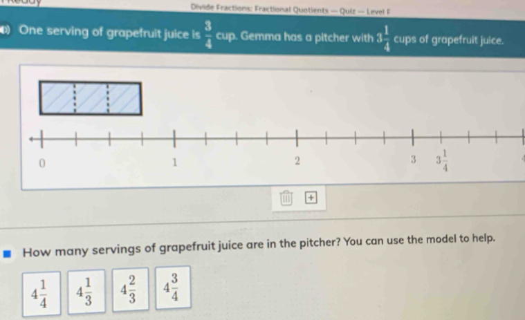 Divide Fractions: Fractional Quotients — Quiz — Level F
One serving of grapefruit juice is  3/4  cup. Gemma has a pitcher with 3 1/4  cups of grapefruit juice.
1 +
How many servings of grapefruit juice are in the pitcher? You can use the model to help.
4 1/4  4 1/3  4 2/3  4 3/4 