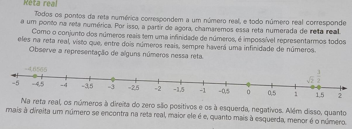 Reta real
Todos os pontos da reta numérica correspondem a um número real, e todo número real corresponde
a um ponto na reta numérica. Por isso, a partir de agora, chamaremos essa reta numerada de reta real.
Como o conjunto dos números reais tem uma infinidade de números, é impossível representarmos todos
eles na reta real, visto que, entre dois números reais, sempre haverá uma infinidade de números.
Observe a representação de alguns números nessa reta.
Na reta real, os números à direita do zero são positivos e os à esquerda, negativos. Além disso, quanto
mais à direita um número se encontra na reta real, maior ele é e, quanto mais à esquerda, menor é o número.