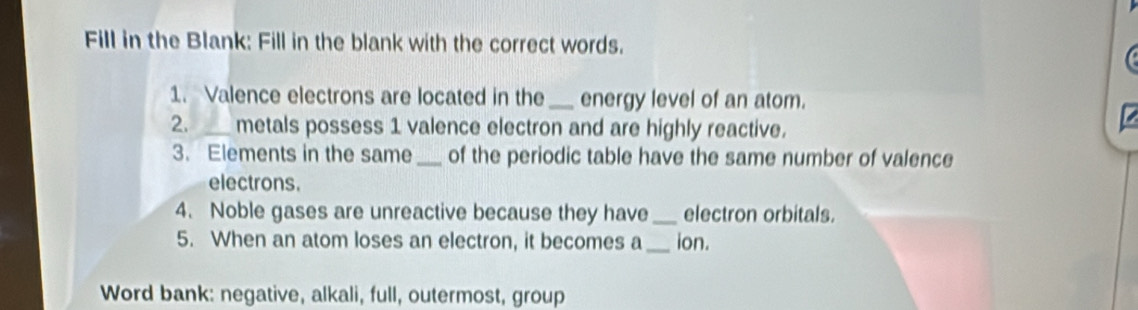 Fill in the Blank: Fill in the blank with the correct words. 
1. Valence electrons are located in the _energy level of an atom. 
2. _metals possess 1 valence electron and are highly reactive. 
3. Elements in the same _of the periodic table have the same number of valence 
electrons. 
4. Noble gases are unreactive because they have_ electron orbitals. 
5. When an atom loses an electron, it becomes a_ ion. 
Word bank: negative, alkali, full, outermost, group