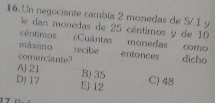 Un negociante cambia 2 monedas de S/.1 y
le dan monedas de 25 céntimos y de 10
céntimos. Cuántas monedas como
máximo recibe entonces
comerciante? dicho
A) 21
B) 35
D) 17 C) 48
E) 12
17 D