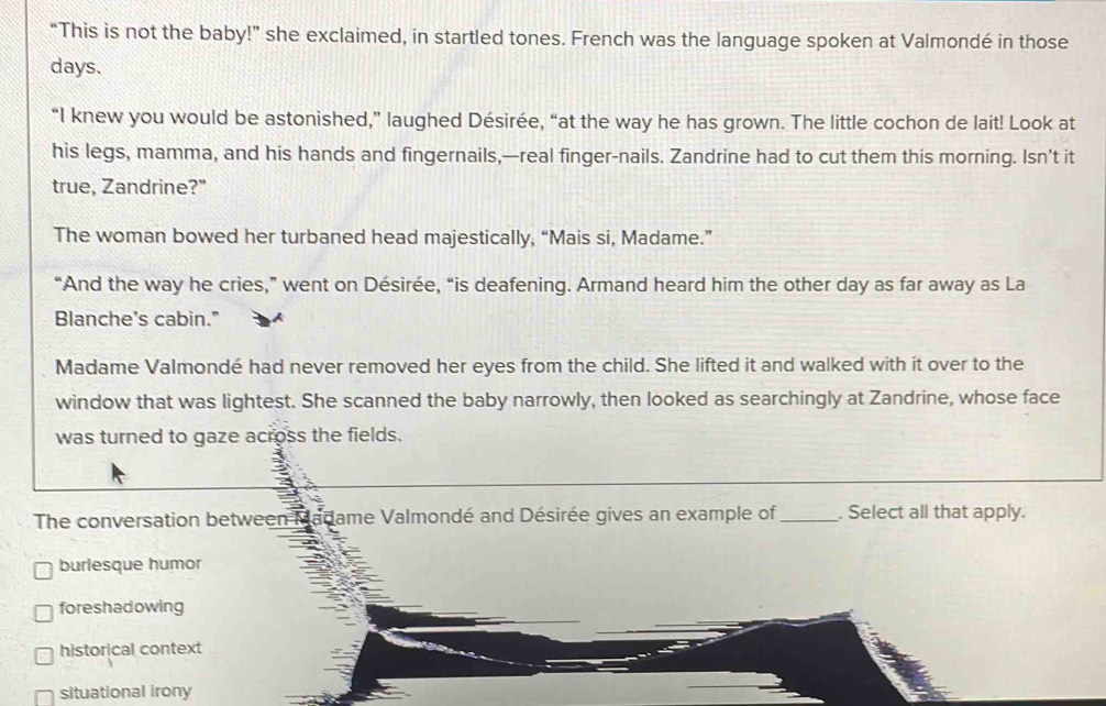 “This is not the baby!” she exclaimed, in startled tones. French was the language spoken at Valmondé in those
days.
“I knew you would be astonished,” laughed Désirée, “at the way he has grown. The little cochon de lait! Look at
his legs, mamma, and his hands and fingernails,—real finger-nails. Zandrine had to cut them this morning. Isn't it
true, Zandrine?"
The woman bowed her turbaned head majestically, “Mais si, Madame.”
“And the way he cries,” went on Désirée, “is deafening. Armand heard him the other day as far away as La
Blanche’s cabin."
Madame Valmondé had never removed her eyes from the child. She lifted it and walked with it over to the
window that was lightest. She scanned the baby narrowly, then looked as searchingly at Zandrine, whose face
was turned to gaze across the fields.
The conversation between Madame Valmondé and Désirée gives an example of _. Select all that apply.
burlesque humor
foreshadowing
historical context
situational irony