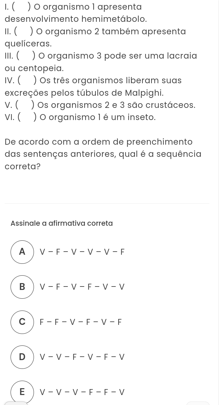 ( ) 0 organismo 1 apresenta
desenvolvimento hemimetábolo.
II. ( ) O organismo 2 também apresenta
quelíceras.
III. ( ) O organismo 3 pode ser uma lacraia
ou centopeia.
IV. ( ) Os três organismos liberam suas
excreções pelos túbulos de Malpighi.
v. ( ) Os organismos 2 e 3 são crustáceos.
VI. ( ) O organismo 1 é um inseto.
De acordo com a ordem de preenchimento
das sentenças anteriores, qual é a sequência
correta?
Assinale a afirmativa correta
A V-F-V-V-V-F
B V-F-V-F-V-V
C F-F-V-F-V-F
D V-V-F-V-F-V
E V-V-V-F-F-V