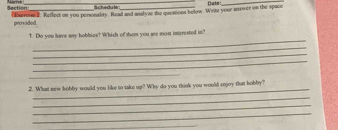 Name: 
Section:_ Schedule:_ Date:_ 
Exercise 2: Reflect on you personality. Read and analyze the questions below. Write your answer on the space 
provided. 
_ 
1. Do you have any hobbies? Which of them you are most interested in? 
_ 
_ 
_ 
_. 
_ 
2. What new hobby would you like to take up? Why do you think you would enjoy that hobby? 
_ 
_ 
_ 
_..