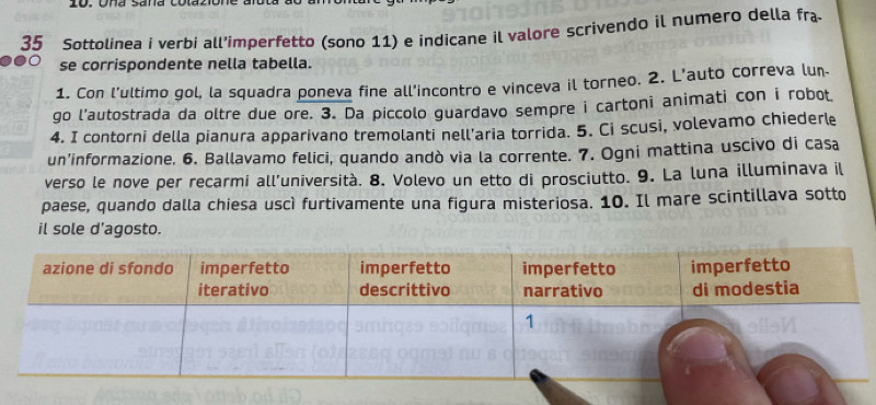 Ona sana 
35 Sottolinea i verbi all’imperfetto (sono 11) e indicane il valore scrivendo il numero della fra 
se corrispondente nella tabella. 
1. Con l'ultimo gol, la squadra poneva fine all'incontro e vinceva il torneo. 2. L'auto correva lun 
go l'autostrada da oltre due ore. 3. Da piccolo guardavo sempre i cartoni animati con i robot 
4. I contorni della pianura apparivano tremolanti nell'aria torrida. 5. Ci scusi, volevamo chiederle 
un’informazione. 6. Ballavamo felici, quando andò via la corrente. 7. Ogni mattina uscivo di casa 
verso le nove per recarmi all’università. 8. Volevo un etto di prosciutto. 9. La luna illuminava il 
paese, quando dalla chiesa uscì furtivamente una figura misteriosa. 10. Il mare scintillava sotto 
il sole d’agosto.