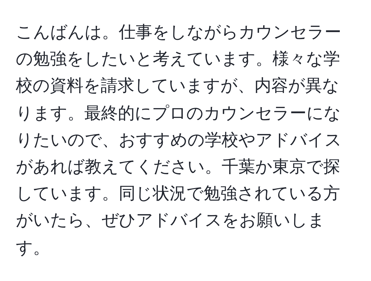 こんばんは。仕事をしながらカウンセラーの勉強をしたいと考えています。様々な学校の資料を請求していますが、内容が異なります。最終的にプロのカウンセラーになりたいので、おすすめの学校やアドバイスがあれば教えてください。千葉か東京で探しています。同じ状況で勉強されている方がいたら、ぜひアドバイスをお願いします。