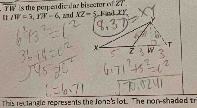 overline YW is the perpendicular bisector of ZT. 
If TW=3, YW=6 , and XZ=5 Find XY
This rectangle represents the Jone’s lot. The non-shaded tr