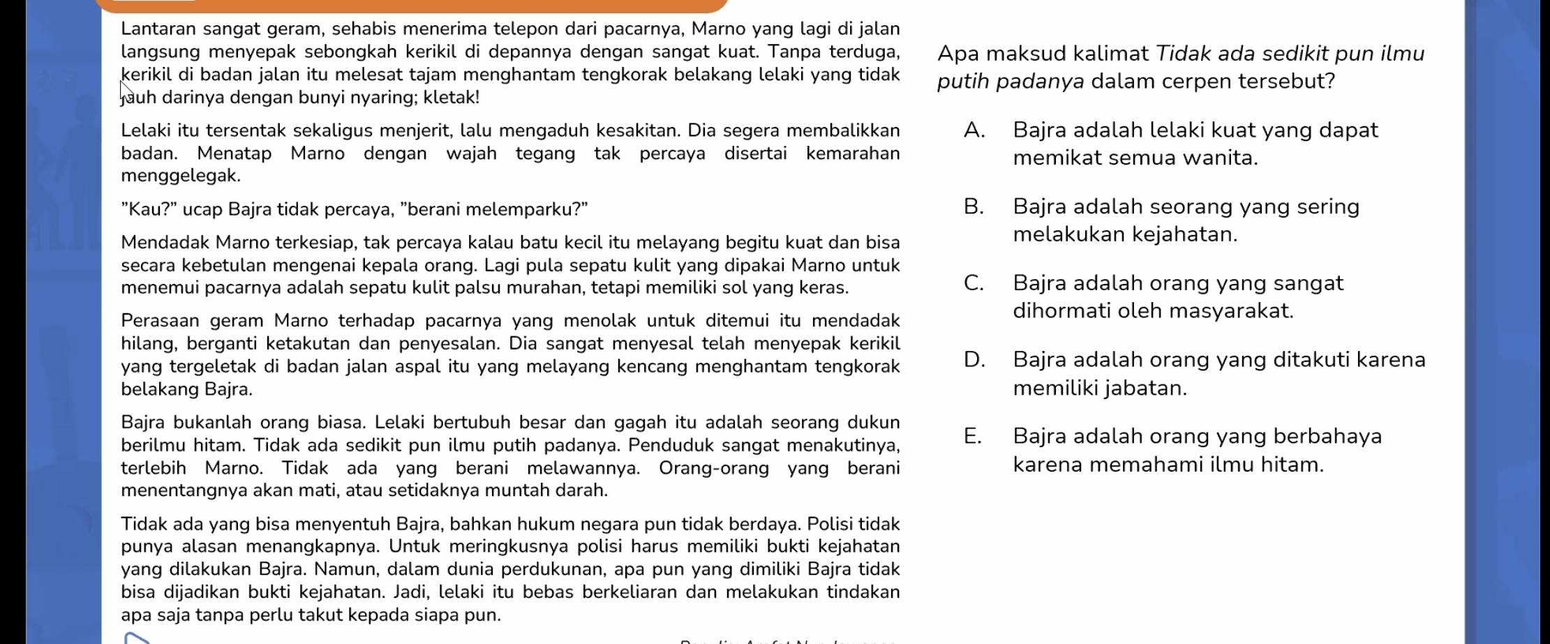 Lantaran sangat geram, sehabis menerima telepon dari pacarnya, Marno yang lagi di jalan
langsung menyepak sebongkah kerikil di depannya dengan sangat kuat. Tanpa terduga, Apa maksud kalimat Tidak ada sedikit pun ilmu
kerikil di badan jalan itu melesat tajam menghantam tengkorak belakang lelaki yang tidak putih padanya dalam cerpen tersebut?
juh darinya dengan bunyi nyaring; kletak!
Lelaki itu tersentak sekaligus menjerit, lalu mengaduh kesakitan. Dia segera membalikkan A. Bajra adalah lelaki kuat yang dapat
badan. Menatap Marno dengan wajah tegang tak percaya disertai kemarahan memikat semua wanita.
menggelegak.
"Kau?" ucap Bajra tidak percaya, "berani melemparku?" B. Bajra adalah seorang yang sering
Mendadak Marno terkesiap, tak percaya kalau batu kecil itu melayang begitu kuat dan bisa
melakukan kejahatan.
secara kebetulan mengenai kepala orang. Lagi pula sepatu kulit yang dipakai Marno untuk
menemui pacarnya adalah sepatu kulit palsu murahan, tetapi memiliki sol yang keras.
C. Bajra adalah orang yang sangat
dihormati oleh masyarakat.
Perasaan geram Marno terhadap pacarnya yang menolak untuk ditemui itu mendadak
hilang, berganti ketakutan dan penyesalan. Dia sangat menyesal telah menyepak kerikil
yang tergeletak di badan jalan aspal itu yang melayang kencang menghantam tengkorak D. Bajra adalah orang yang ditakuti karena
belakang Bajra. memiliki jabatan.
Bajra bukanlah orang biasa. Lelaki bertubuh besar dan gagah itu adalah seorang dukun
berilmu hitam. Tidak ada sedikit pun ilmu putih padanya. Penduduk sangat menakutinya, E. Bajra adalah orang yang berbahaya
terlebih Marno. Tidak ada yang berani melawannya. Orang-orang yang berani karena memahami ilmu hitam.
menentangnya akan mati, atau setidaknya muntah darah.
Tidak ada yang bisa menyentuh Bajra, bahkan hukum negara pun tidak berdaya. Polisi tidak
punya alasan menangkapnya. Untuk meringkusnya polisi harus memiliki bukti kejahatan
yang dilakukan Bajra. Namun, dalam dunia perdukunan, apa pun yang dimiliki Bajra tidak
bisa dijadikan bukti kejahatan. Jadi, lelaki itu bebas berkeliaran dan melakukan tindakan
apa saja tanpa perlu takut kepada siapa pun.