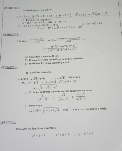 EXERCICE L; 1) Développer et simplifier ;
A=(7x-1)(-2x+1)+14:B=2x( x/2 -sqrt(3))+(2x+sqrt(5))(2x-sqrt(5))
2)  Factoriser et simplifier :
C=(8x-7)(2x+1)-(8x-7)(3x+5)
D=(x+y)(x-2)+sqrt(5)(sqrt(5)x+sqrt(5)y) E=(x+6)^2-25
F=(x+2)^2+2(x^2+5x+6)+(x+3)^2
EXERCICE 2：
Soient K=frac e^(13)x(ex(x^(-2))^3y^2e^(-1)* a^3 et L= (3603608* 10^(-2)* 0.605* 10^(14))/14000 
I=frac (ab^(-2))^3* (a^(-1)b^2)^-2a^3(ab^(-2))^3* (a^(-2)b^2)^3a^(-3)b^(-2)
1) Simplifier le nombre K et L
2) Domner l'écriture scientifique de 0,006 et 3000000.
EXERCICE 3 : 3) En déduire l'écriture scientifique de L..
1) Simplifier suivantes :
I=4sqrt(125)-2sqrt(20)+3sqrt(45) ;I=2sqrt(27)+sqrt(48)-3sqrt(3)
H=sqrt(7+4sqrt 3) ∴ S=(2sqrt(3)-sqrt(7))(2sqrt(3)+sqrt(7))
H=sqrt 2^2+sqrt 5^(2+sqrt 7^2)
2) Ecrire les quotients suivants avec un dénominateur entier
 3/sqrt(7)-sqrt(6)  :  sqrt(2)/sqrt(6)-sqrt(2) : (3+sqrt(2))/3sqrt(2)-3 
3) Montrer que
sqrt(x)+sqrt(y)=sqrt(x+y+2sqrt xy) avec x et y deux nombres positifs
XERCICE 4 :
Résoudre les équations suivantes :
x^2+2=7; x^2+6=5;(x+4)^2=9