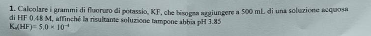 Calcolare i grammi di fluoruro di potassio, KF, che bisogna aggiungere a 500 mL di una soluzione acquosa 
di HF 0.48 M, affinché la risultante soluzione tampone abbia pH 3.85
K_a(HF)=5.0* 10^(-4)