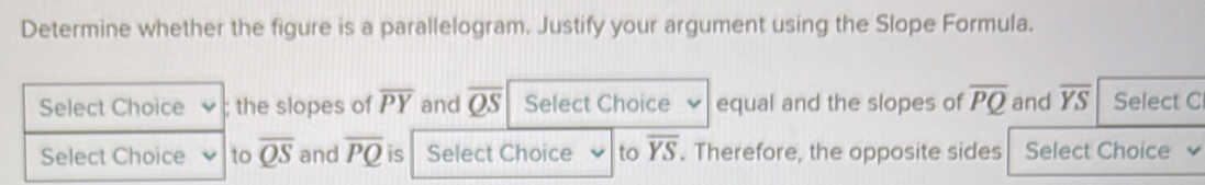 Determine whether the figure is a parallelogram. Justify your argument using the Slope Formula. 
Select Choice ; the slopes of overline PY and overline QS Select Choice equal and the slopes of overline PQ and overline YS Select C 
Select Choice to overline QS and overline PQ is Select Choice to overline YS. Therefore, the opposite sides Select Choice