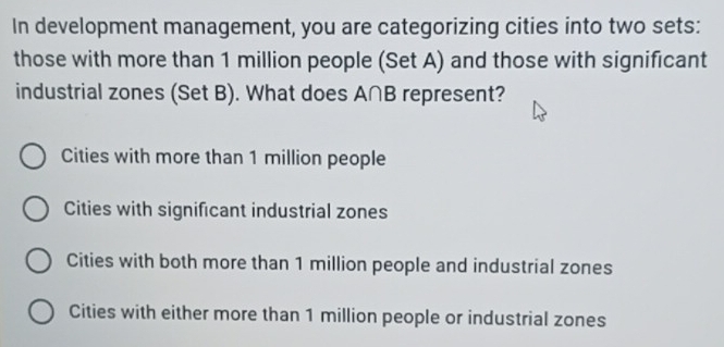 In development management, you are categorizing cities into two sets:
those with more than 1 million people (Set A) and those with significant
industrial zones (Set B). What does A∩B represent?
Cities with more than 1 million people
Cities with significant industrial zones
Cities with both more than 1 million people and industrial zones
Cities with either more than 1 million people or industrial zones