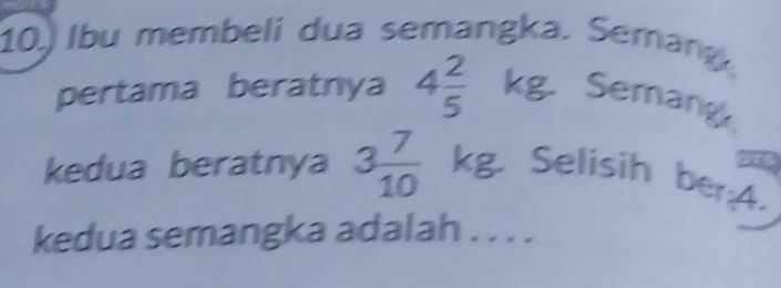 Ibu membeli dua semangka. Semang 
pertama beratnya 4 2/5  kg. Semang 
kedua beratnya 3 7/10  KB Selisih ber:A. 
kedua semangka adalah . . . .