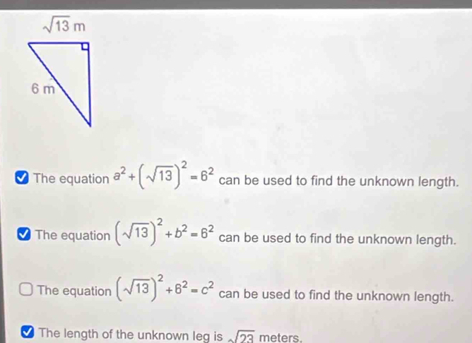 The equation a^2+(sqrt(13))^2=6^2 can be used to find the unknown length.
The equation (sqrt(13))^2+b^2=6^2 can be used to find the unknown length.
The equation (sqrt(13))^2+6^2=c^2 can be used to find the unknown length.
The length of the unknown leg is sqrt(23) meters.