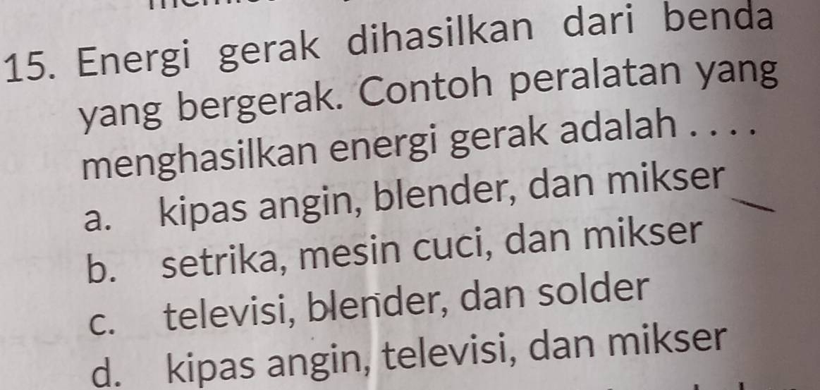 Energi gerak dihasilkan dari benda
yang bergerak. Contoh peralatan yang
menghasilkan energi gerak adalah . . . .
a. kipas angin, blender, dan mikser_
b. setrika, mesin cuci, dan mikser
c. televisi, blender, dan solder
d. kipas angin, televisi, dan mikser