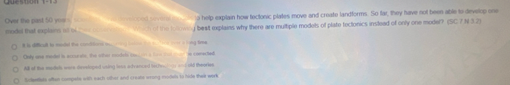 Queston 1-1
Over the past 50 years, scionlits Ira doveloped several model to help explain how tectonic plates move and create landforms. So far, they have not been able to develop one
model that explains all of their observation? Which of the following best explains why there are multiple models of plate tectonics instead of only one model? (SC.7 N 3.2)
It is difficult to madel the conditions occuring below the scaface over a long time.
Only one medel is accurate, the other models couttin a flaw that mun be corrected.
All of the models were developed using less advanced technology and old theories.
Scientists often compete with each other and create wrong models to hide their work