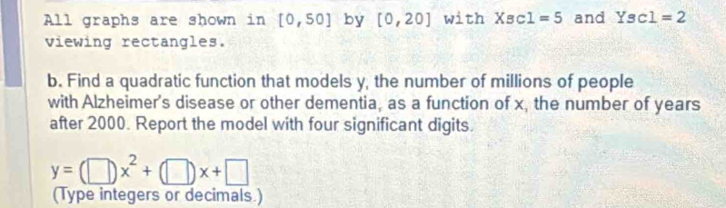 All graphs are shown in [0,50] by [0,20] with X_BC1=5 and Ysc1=2
viewing rectangles. 
b. Find a quadratic function that models y, the number of millions of people 
with Alzheimer's disease or other dementia, as a function of x, the number of years
after 2000. Report the model with four significant digits.
y=(□ )x^2+(□ )x+□
(Type integers or decimals.)