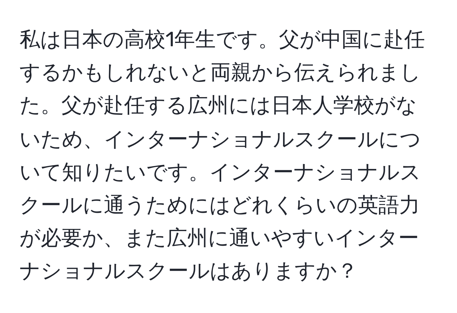 私は日本の高校1年生です。父が中国に赴任するかもしれないと両親から伝えられました。父が赴任する広州には日本人学校がないため、インターナショナルスクールについて知りたいです。インターナショナルスクールに通うためにはどれくらいの英語力が必要か、また広州に通いやすいインターナショナルスクールはありますか？