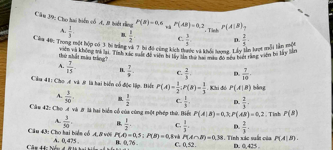 Cho hai biến cố A, B biết rằng P(B)=0,6 và P(AB)=0,2 P(A|B) ?
A.  1/3 ·
B.  1/2 . . Tính
C.  3/5 .  2/5 ·
D.
Câu 40: Trong một hộp có 3 bi trắng và 7 bi đỏ cùng kích thước và khối lượng. Lấy lần lượt mỗi lần một
viên và không trả lại. Tính xác suất đề viên bi lấy lần thứ hai màu đỏ nếu biết rằng viên bi lấy lần
thứ nhất màu trắng?
A.  7/15 .
B.  7/9 .
C.  2/3 .  7/10 .
D.
Câu 41: Cho A và B là hai biến cố độc lập. Biết P(A)= 1/2 ;P(B)= 1/3 . Khi đó P(A|B) bằng
A.  3/50 .
B.  1/2   1/3 .
C.
D.  2/3 ·
Câu 42: Cho A và B là hai biến cố của cùng một phép thử. Biết P(A|B)=0,3;P(AB)=0,2. Tính P(B)
A.  3/50 .
B.  1/2 ·  1/3 .
C.
D.  2/3 ·
Câu 43: Cho hai biến cố A, B với P(A)=0,5;P(B)=0, 8 và P(A∩ B)=0,38. Tính xác suất của P(A|B).
A. 0,475 . B. 0, 76 . C. 0, 52 .
Câu 44: Nếu 4. Blà hai biến s D. 0, 425 .