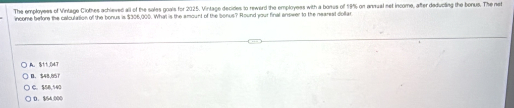 The employees of Vintage Clothes achieved all of the sales goals for 2025. Vintage decides to reward the employees with a bonus of 19% on annual net income, after deducting the bonus. The net
income before the calculation of the bonus is $306,000. What is the amount of the bonus? Round your final answer to the nearest dollar.
A. $11,047
B. $48,857
C. $58,140
D. $54,000