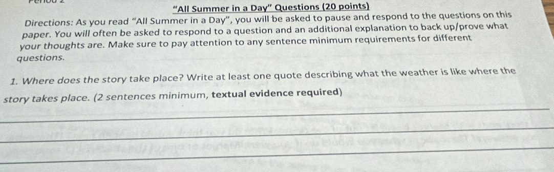 “All Summer in a Day” Questions (20 points) 
Directions: As you read “All Summer in a Day”, you will be asked to pause and respond to the questions on this 
paper. You will often be asked to respond to a question and an additional explanation to back up/prove what 
your thoughts are. Make sure to pay attention to any sentence minimum requirements for different 
questions. 
1. Where does the story take place? Write at least one quote describing what the weather is like where the 
_ 
story takes place. (2 sentences minimum, textual evidence required) 
_ 
_