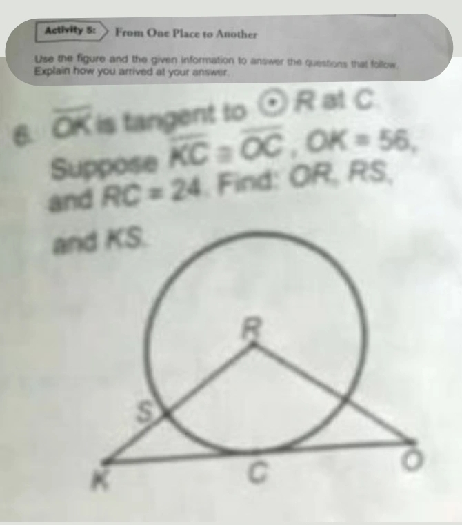 Activity 5: From One Place to Another 
Use the figure and the given information to answer the questions that follow. 
Explain how you arrived at your answer. 
6. overline OK is tangent to odot R at C
Suppose overline KC≌ overline OC, OK=56, 
and RC=24 , Find: OR, RS, 
and KS.