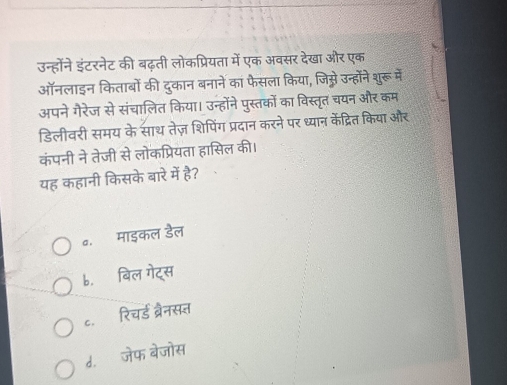 उन्होंने इंटरनेट की बढ़ती लोकप्रियता में एक अवसर देखा और एक
ऑनलाइन किताबों की दुकान बनाने का फैसला किया, जिस्े उन्होंने शुरूमें
अपने गैरेज से संचालित किया। उन्होंने पुस्तकों का विस्तृत चयन और कम
डिलीवरी समय के साथ तेज़ शिपिंग प्रदान करने पर ध्यान केंद्रित किया और
कंपनी ने तेजी से लोकप्रियता हासिल की।
यह कहानी किसके बारे में है?
e. माइकल डैल
b.बिल गेट्स
c.ॉ रिचर्ड ब्रैनसत
d.ॉ जेफ बेजोस