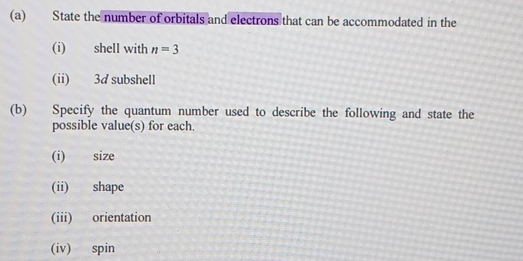 State the number of orbitals and electrons that can be accommodated in the 
(i) shell with n=3
(ii) 3d subshell 
(b) Specify the quantum number used to describe the following and state the 
possible value(s) for each. 
(i) size 
(ii) shape 
(iii) orientation 
(iv) spin