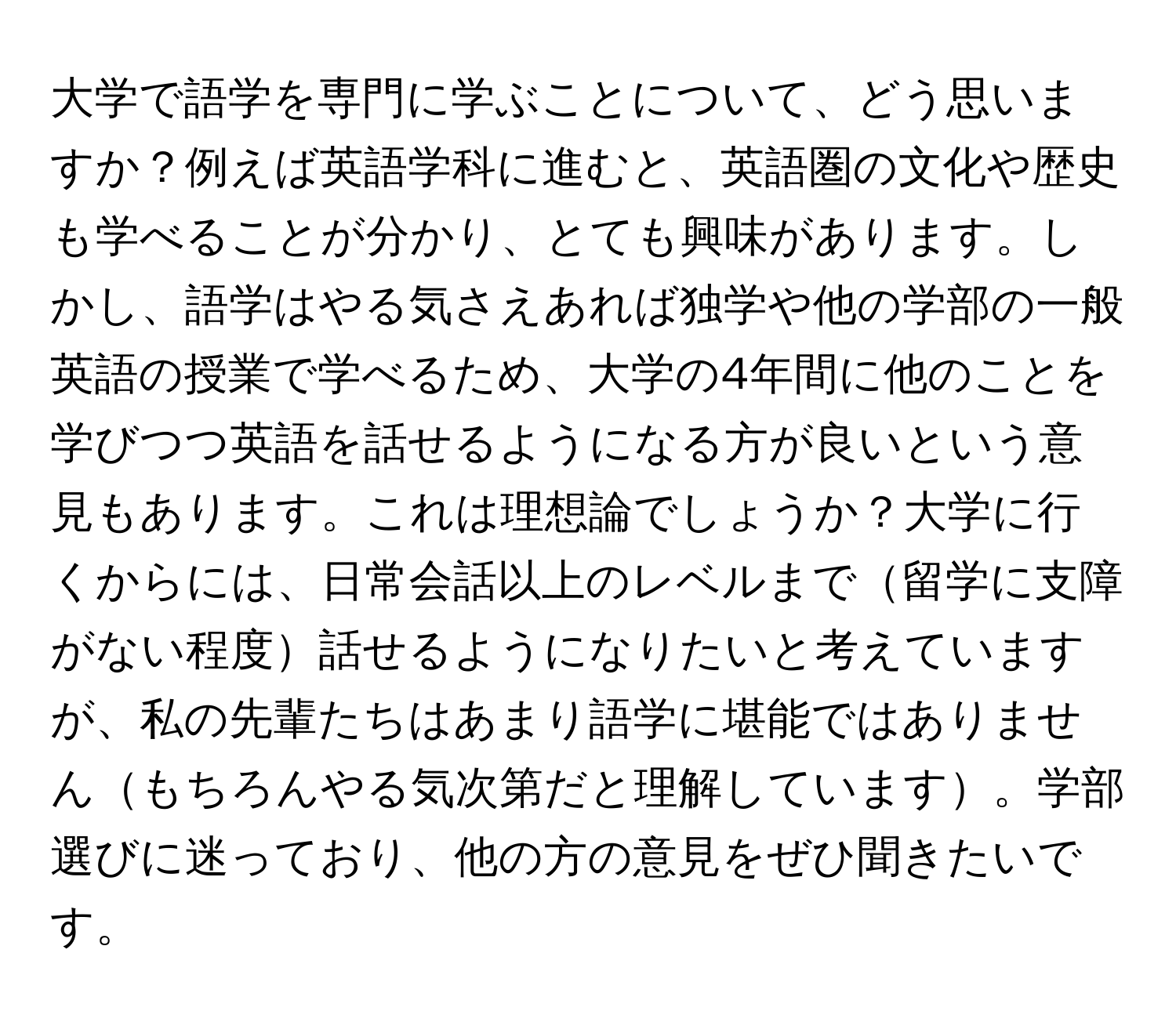 大学で語学を専門に学ぶことについて、どう思いますか？例えば英語学科に進むと、英語圏の文化や歴史も学べることが分かり、とても興味があります。しかし、語学はやる気さえあれば独学や他の学部の一般英語の授業で学べるため、大学の4年間に他のことを学びつつ英語を話せるようになる方が良いという意見もあります。これは理想論でしょうか？大学に行くからには、日常会話以上のレベルまで留学に支障がない程度話せるようになりたいと考えていますが、私の先輩たちはあまり語学に堪能ではありませんもちろんやる気次第だと理解しています。学部選びに迷っており、他の方の意見をぜひ聞きたいです。