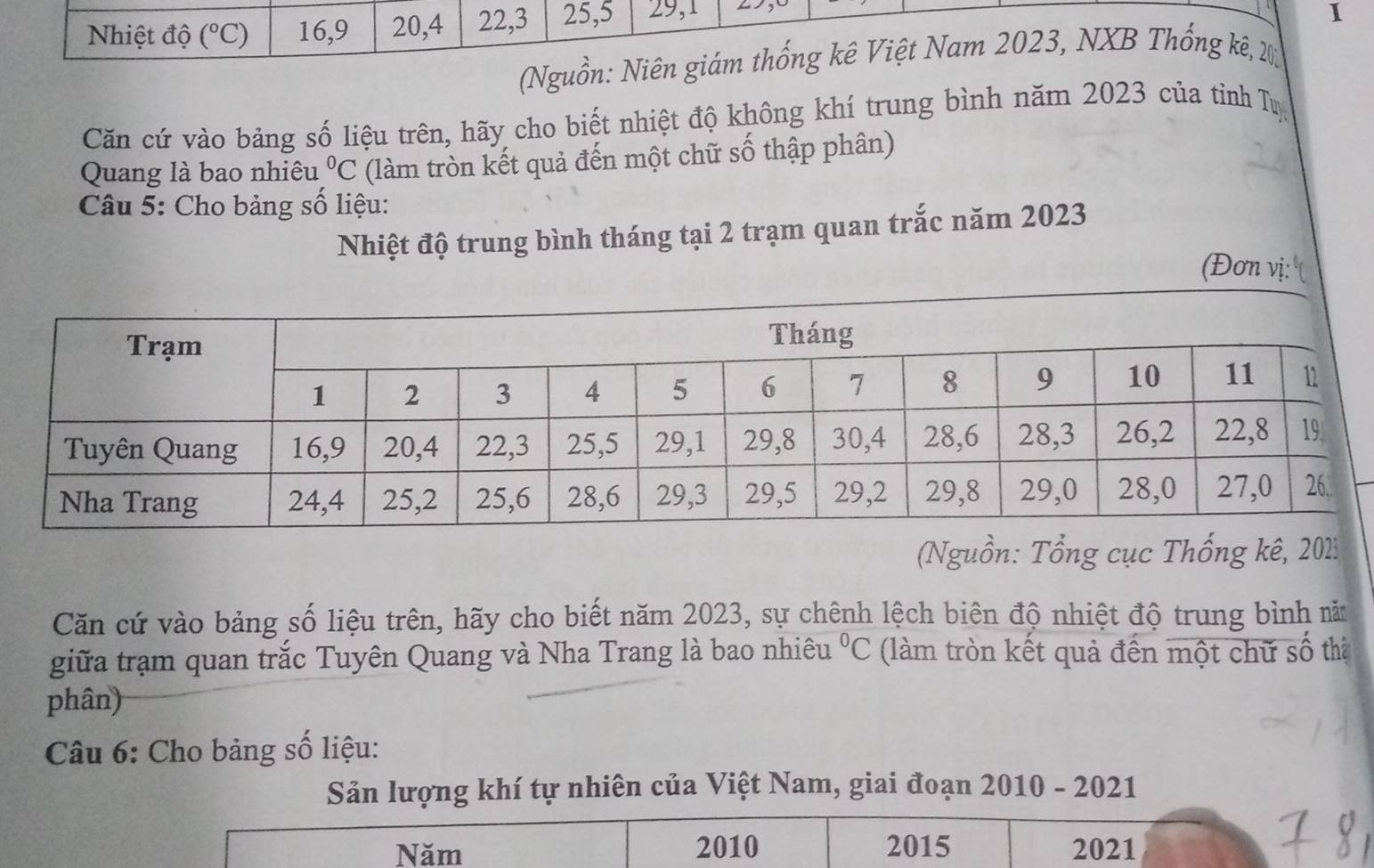 Nhiệt độ (^circ C) 16, 9 20, 4 22, 3 25, 5 29, 1 y 
I 
(Nguồn: Niên giám thống kê Việt Nam 2023, NXB Thống kê, 2 
Căn cứ vào bảng số liệu trên, hãy cho biết nhiệt độ không khí trung bình năm 2023 của tỉnh Tự 
Quang là bao nhiêu°C (làm tròn kết quả đến một chữ số thập phân) 
Câu 5: Cho bảng số liệu: 
Nhiệt độ trung bình tháng tại 2 trạm quan trắc năm 2023
(Đơn vị: 
(Nguồn: Tổng cục Thống kê, 20123
Căn cứ vào bảng số liệu trên, hãy cho biết năm 2023, sự chênh lệch biên độ nhiệt độ trung bình năm 
giữa trạm quan trắc Tuyên Quang và Nha Trang là bao nhiêu°C (làm tròn kết quả đến một chữ số thể 
phân) 
Câu 6: Cho bảng số liệu: 
Sản lượng khí tự nhiên của Việt Nam, giai đoạn 2010 - 2021 
Năm 2010 2015 2021