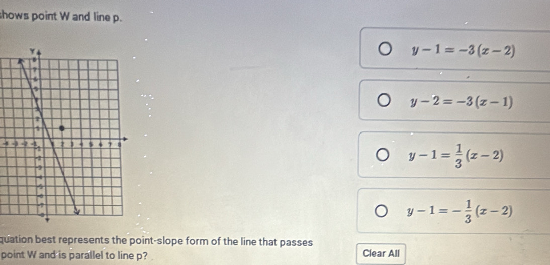 shows point W and line p.
y-1=-3(x-2)
y-2=-3(x-1)
-
y-1= 1/3 (x-2)
y-1=- 1/3 (x-2)
quation best represents the point-slope form of the line that passes 
point W and is parallel to line p? Clear All