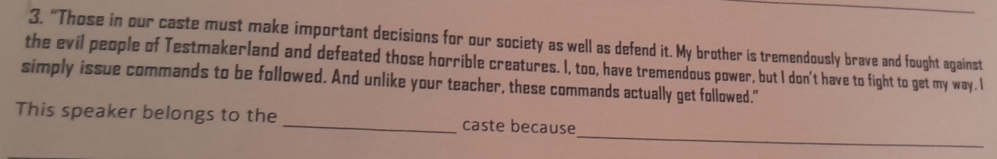 “Those in our caste must make important decisions for our society as well as defend it. My brother is tremendously brave and fought against 
the evil people of Testmakerland and defeated those horrible creatures. I, too, have tremendous power, but I don't have to fight to get my way. I 
simply issue commands to be followed. And unlike your teacher, these commands actually get followed." 
_ 
This speaker belongs to the _caste because