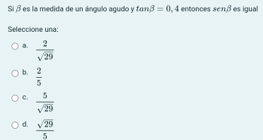 Si β es la medida de un ángulo agudo y tan beta =0,4 entonces senbeta es igual
Seleccione una:
a.  2/sqrt(29) 
b.  2/5 
C.  5/sqrt(29) 
d.  sqrt(29)/5 