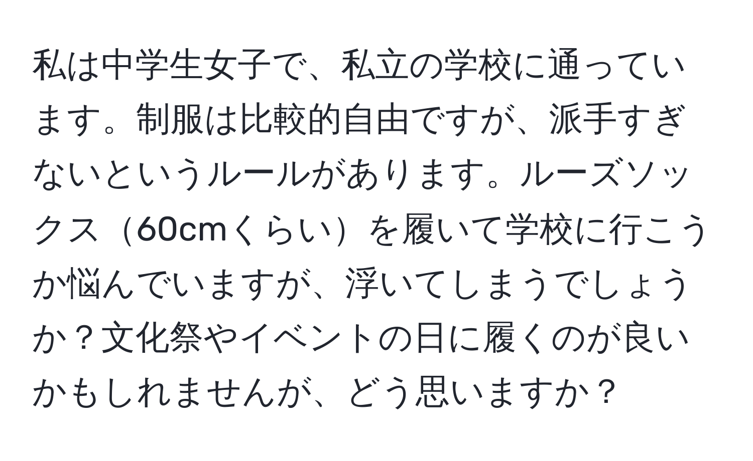 私は中学生女子で、私立の学校に通っています。制服は比較的自由ですが、派手すぎないというルールがあります。ルーズソックス60cmくらいを履いて学校に行こうか悩んでいますが、浮いてしまうでしょうか？文化祭やイベントの日に履くのが良いかもしれませんが、どう思いますか？