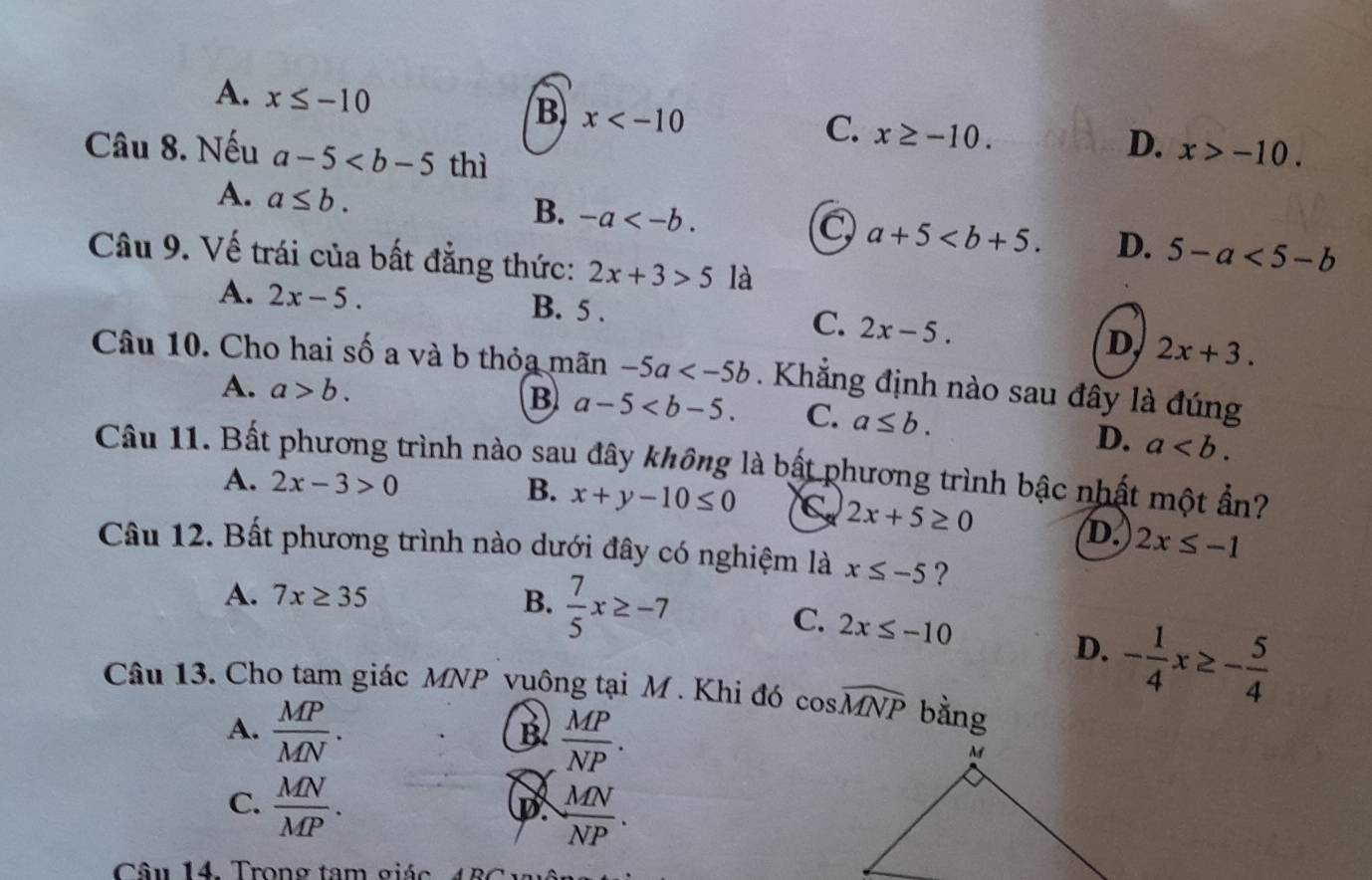 A. x≤ -10
B x
C. x≥ -10. 
Câu 8. Nếu a-5 thì
D. x>-10. 
A. a≤ b.
B. -a .
C a+5. D. 5-a<5-b</tex> 
Câu 9. Vế trái của bất đẳng thức: 2x+3>5 là
A. 2x-5. B. 5. C. 2x-5.
D 2x+3. 
Câu 10. Cho hai số a và b thỏa mãn -5a . Khẳng định nào sau đây là đúng
A. a>b. B a-5 . C. a≤ b.
D. a. 
Câu 11. Bất phương trình nào sau đây không là bất phương trình bậc nhất một ẩn?
B.
A. 2x-3>0 x+y-10≤ 0 C 2x+5≥ 0
D. 2x≤ -1
Câu 12. Bất phương trình nào dưới đây có nghiệm là x≤ -5 ?
A. 7x≥ 35 B.  7/5 x≥ -7
C. 2x≤ -10 - 1/4 x≥ - 5/4 
D.
Câu 13. Cho tam giác MNP vuông tại M. Khi đó cos widehat MNP bằng
A.  MP/MN . 
B  MP/NP .
C.  MN/MP .
D  MN/NP . 
Câu 14. Trong tam giác