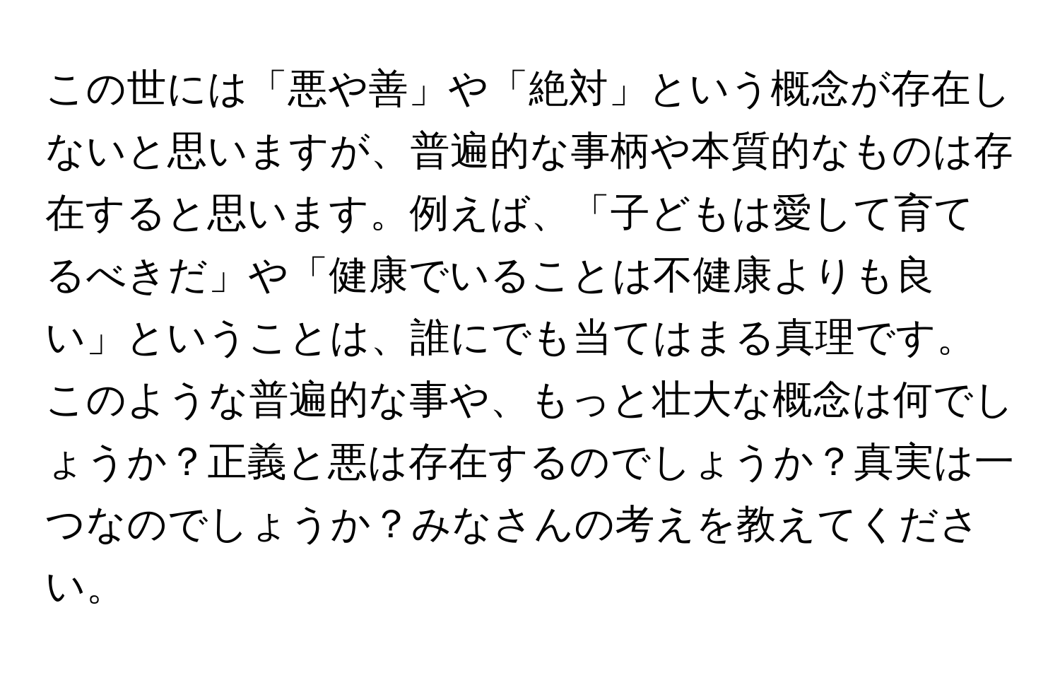 この世には「悪や善」や「絶対」という概念が存在しないと思いますが、普遍的な事柄や本質的なものは存在すると思います。例えば、「子どもは愛して育てるべきだ」や「健康でいることは不健康よりも良い」ということは、誰にでも当てはまる真理です。このような普遍的な事や、もっと壮大な概念は何でしょうか？正義と悪は存在するのでしょうか？真実は一つなのでしょうか？みなさんの考えを教えてください。