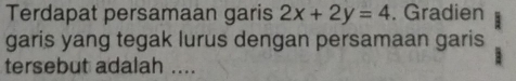 Terdapat persamaan garis 2x+2y=4. Gradien 
garis yang tegak lurus dengan persamaan garis 
tersebut adalah ....