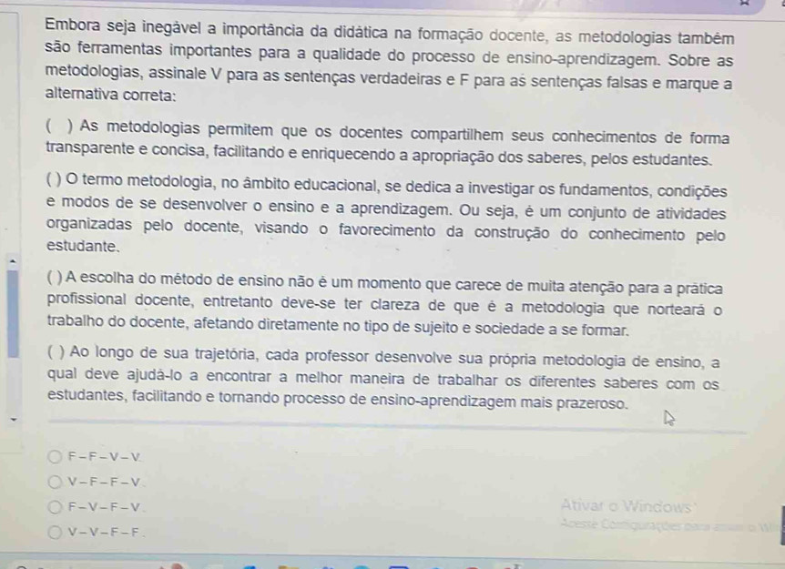 Embora seja inegável a importância da didática na formação docente, as metodologias também
são ferramentas importantes para a qualidade do processo de ensino-aprendizagem. Sobre as
metodologias, assinale V para as sentenças verdadeiras e F para as sentenças falsas e marque a
alternativa correta:
 ) As metodologias permitem que os docentes compartilhem seus conhecimentos de forma
transparente e concisa, facilitando e enriquecendo a apropriação dos saberes, pelos estudantes.
( ) O termo metodologia, no âmbito educacional, se dedica a investigar os fundamentos, condições
e modos de se desenvolver o ensino e a aprendizagem. Ou seja, é um conjunto de atividades
organizadas pelo docente, visando o favorecimento da construção do conhecimento pelo
estudante.
( ) A escolha do método de ensino não é um momento que carece de muita atenção para a prática
profissional docente, entretanto deve-se ter clareza de que é a metodologia que norteará o
trabalho do docente, afetando diretamente no tipo de sujeito e sociedade a se formar.
( ) Ao longo de sua trajetória, cada professor desenvolve sua própria metodologia de ensino, a
qual deve ajudá-lo a encontrar a melhor maneira de trabalhar os diferentes saberes com os
estudantes, facilitando e tornando processo de ensino-aprendizagem mais prazeroso.
F-F-V-V
V-F-F-V
Ativar o Windows
F - V - F _  V.  Acesse Comigurações para amar o Wr
V-V-F-F