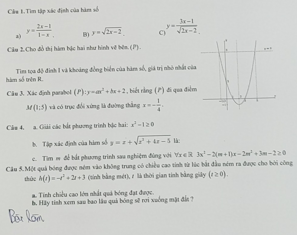 Tìm tập xác định của hàm số 
a) y= (2x-1)/1-x . 
B) y=sqrt(2x-2). 
C) y= (3x-1)/sqrt(2x-2)  
Câu 2. Cho đồ thị hàm bậc hai như hình vẽ bên.(P). 
Tìm tọa độ đỉnh I và khoảng đồng biến của hàm số, giá trị nhỏ nhất của 
hàm số trên R. 
Câu 3. Xác định parabol (P):y=ax^2+bx+2 , biết rằng (P) đi qua điểm
M(1;5) và có trục đối xứng là đường thẳng x=- 1/4 . 
Câu 4. a. Giải các bắt phương trình bậc hai: x^2-1≥ 0
b. Tập xác định của hàm số y=x+sqrt(x^2+4x-5) là: 
c. Tìm m đề bắt phương trình sau nghiệm đúng với forall x∈ R3x^2-2(m+1)x-2m^2+3m-2≥ 0
Câu 5.Một quả bóng được ném vào không trung có chiều cao tính từ lúc bắt đầu ném ra được cho bởi công 
thức h(t)=-t^2+2t+3 (tính bằng mét), / là thời gian tính bằng giây (t≥ 0). 
a. Tính chiều cao lớn nhất quả bóng đạt được. 
b. Hãy tính xem sau bao lâu quả bóng sẽ rơi xuống mặt đất ?