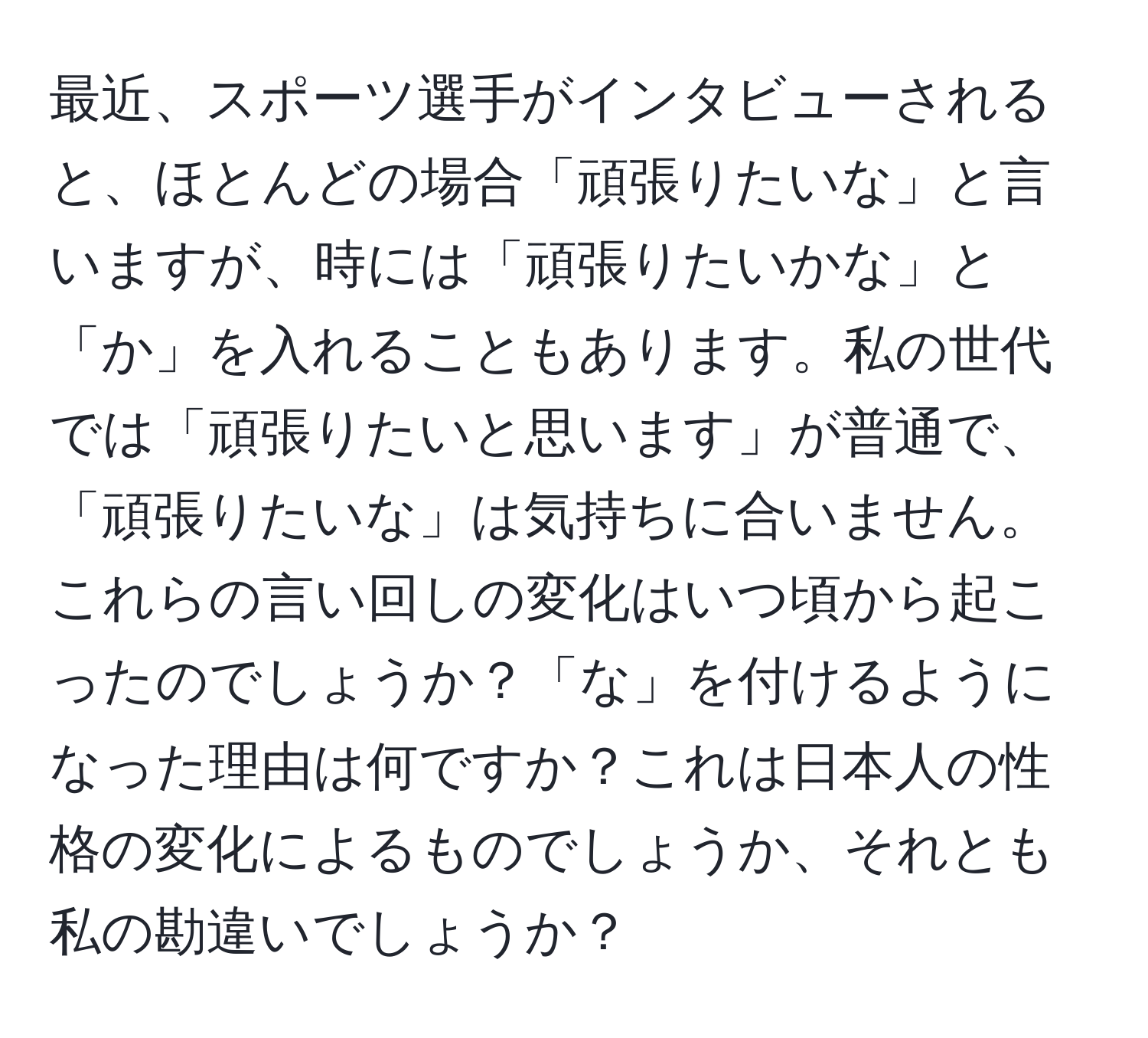 最近、スポーツ選手がインタビューされると、ほとんどの場合「頑張りたいな」と言いますが、時には「頑張りたいかな」と「か」を入れることもあります。私の世代では「頑張りたいと思います」が普通で、「頑張りたいな」は気持ちに合いません。これらの言い回しの変化はいつ頃から起こったのでしょうか？「な」を付けるようになった理由は何ですか？これは日本人の性格の変化によるものでしょうか、それとも私の勘違いでしょうか？