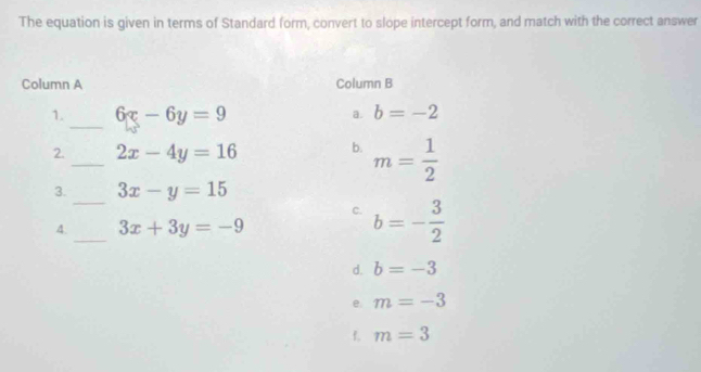 The equation is given in terms of Standard form, convert to slope intercept form, and match with the correct answer
Column A Column B
_
1. 6x-6y=9 a. b=-2
2. _ 2x-4y=16 b. m= 1/2 
_
3. 3x-y=15
_
C. b=- 3/2 
4. 3x+3y=-9
d. b=-3
e. m=-3
f. m=3