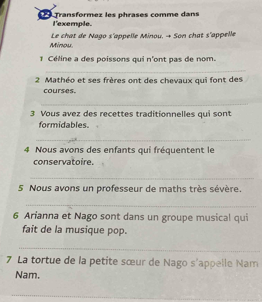 Transformez les phrases comme dans 
I’exemple. 
Le chat de Nago s’appelle Minou. → Son chat s’appelle 
Minou. 
1 Céline a des poissons qui n’ont pas de nom. 
_ 
2 Mathéo et ses frères ont des chevaux qui font des 
courses. 
_ 
3 Vous avez des recettes traditionnelles qui sont 
formidables. 
_ 
4 Nous avons des enfants qui fréquentent le 
conservatoire. 
_ 
5 Nous avons un professeur de maths très sévère. 
_ 
6 Arianna et Nago sont dans un groupe musical qui 
fait de la musique pop. 
_ 
7 La tortue de la petite sœur de Nago s'appelle Nam 
Nam. 
_