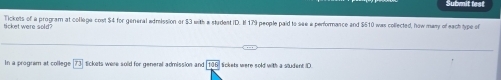 Submit fest 
Tickets of a program at college cost $4 for general adrission or 53 with a student iD. I 179 people paid to see a performance and $510 was collected, how many of each type of 
ticket were sold? 
In a program at college 73 tickets were sold for general admission and 106° lickets were sold with a student D