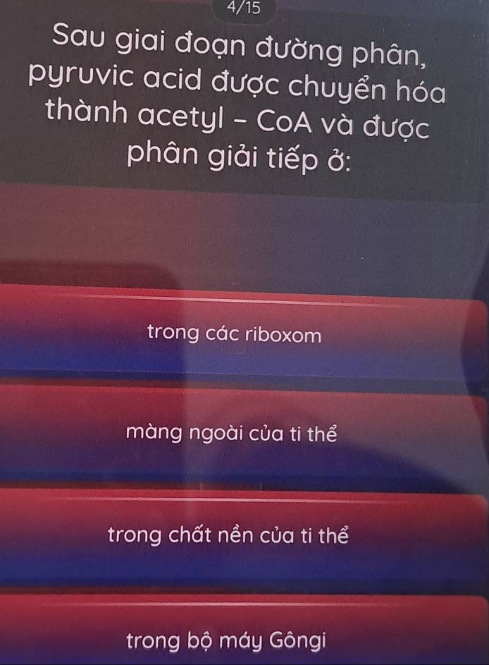 4/15
Sau giai đoạn đường phân,
pyruvic acid được chuyển hóa
thành acetyl - CoA và được
phân giải tiếp ở:
trong các riboxom
màng ngoài của ti thể
trong chất nền của ti thể
trong bộ máy Gôngi