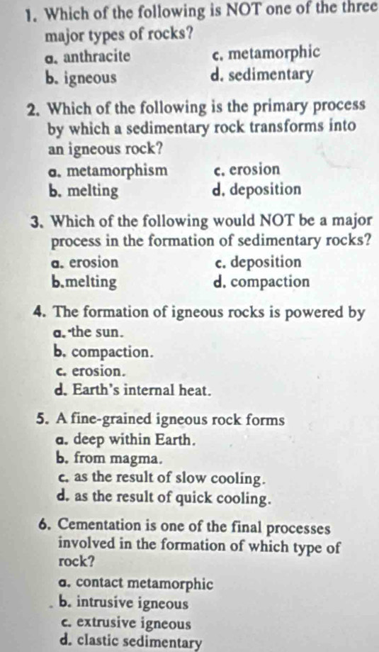 Which of the following is NOT one of the three
major types of rocks?
o. anthracite c. metamorphic
b. igneous d. sedimentary
2. Which of the following is the primary process
by which a sedimentary rock transforms into
an igneous rock?
6. metamorphism c. erosion
b. melting d. deposition
3. Which of the following would NOT be a major
process in the formation of sedimentary rocks?
a. erosion c. deposition
b.melting d. compaction
4. The formation of igneous rocks is powered by
a. the sun.
b. compaction.
c. erosion.
d. Earth’s internal heat.
5. A fine-grained igneous rock forms
d. deep within Earth.
b. from magma.
c, as the result of slow cooling.
d. as the result of quick cooling.
6. Cementation is one of the final processes
involved in the formation of which type of
rock?
d. contact metamorphic
b. intrusive igneous
c. extrusive igneous
d. clastic sedimentary