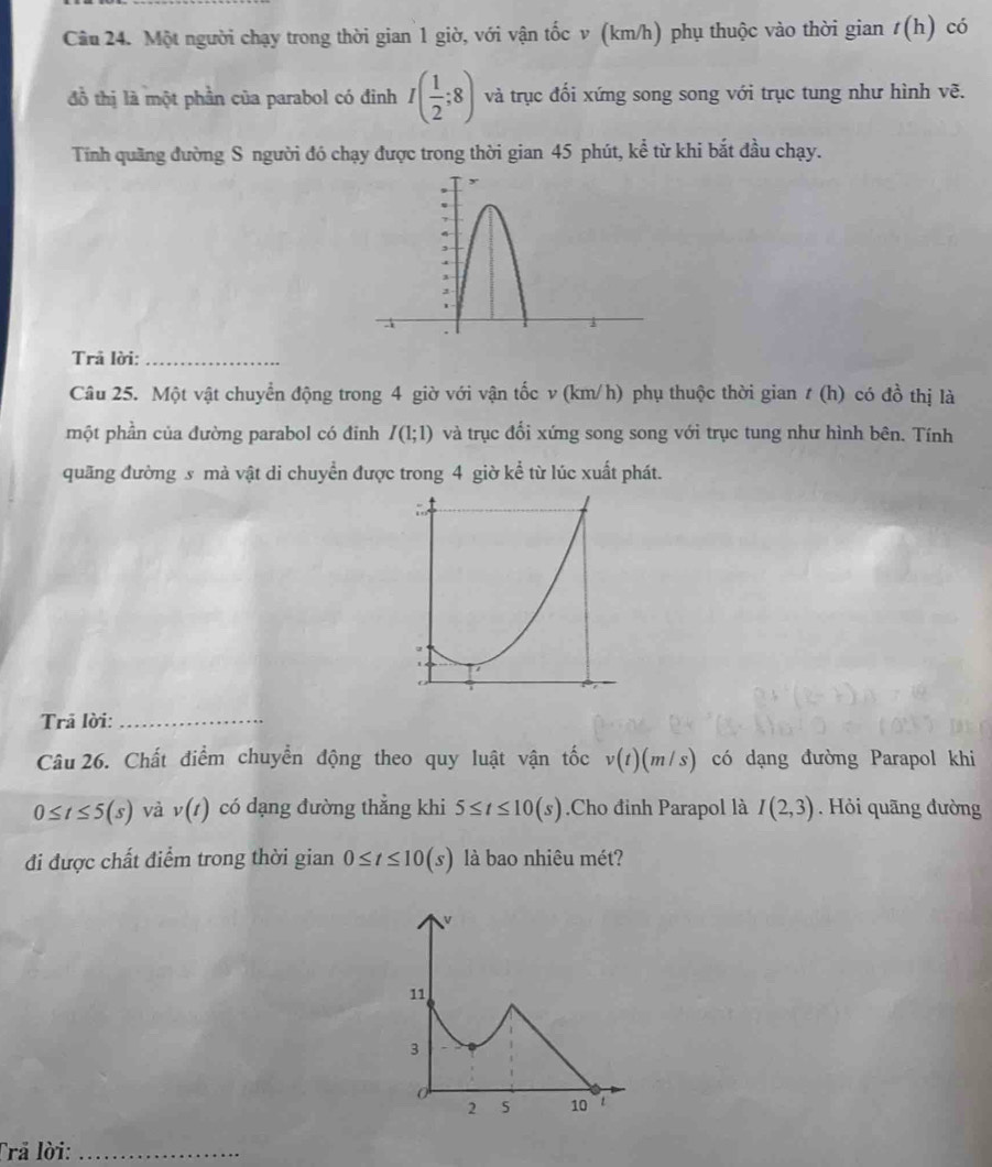 Cầu 24. Một người chạy trong thời gian 1 giờ, với vận tốc v (km/h) phụ thuộc vào thời gian t(h) có 
đồ thị là một phần của parabol có đinh I( 1/2 ;8) và trục đối xứng song song với trục tung như hình vẽ. 
Tính quãng đường S người đó chạy được trong thời gian 45 phút, kể từ khi bắt đầu chạy. 
Trã lời:_ 
Câu 25. Một vật chuyển động trong 4 giờ với vận tốc v (km/h) phụ thuộc thời gian t(h) có đồ thị là 
một phần của đường parabol có đỉnh I(1;1) và trục đổi xứng song song với trục tung như hình bên. Tính 
quãng đường s mà vật di chuyển được trong 4 giờ kể từ lúc xuất phát. 
Trã lời:_ 
Câu 26. Chất điểm chuyển động theo quy luật vận tốc v(t)(m/s) có dạng đường Parapol khi
0≤ t≤ 5(s) và v(t) có dạng đường thẳng khi 5≤ t≤ 10(s).Cho đỉnh Parapol là I(2,3). Hỏi quāng đường 
đi được chất điểm trong thời gian 0≤ t≤ 10(s) là bao nhiêu mét? 
Trả lời:_