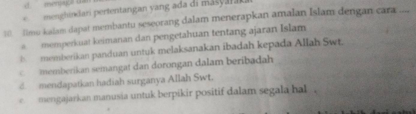 menjaga dai
menghindari pertentangan yang ada di masyaraka
0. Jimu kalam dapat membantu seseorang dalam menerapkan amalan Islam dengan cara ...
memperkuat keimanan dan pengetahuan tentang ajaran Islam
b memberikan panduan untuk melaksanakan ibadah kepada Allah Swt.
memberikan semangat dan dorongan dalam beribadah. mendapatkan hadiah surganya Allah Swt.
e mengajarkan manusia untuk berpikir positif dalam segala hal