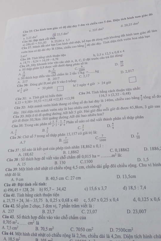 Cho hình tam giác có độ đài đây 9 dm và chiều cao 5 dm. Diện tích hình tam giác đề
d. 20,25dm^2
c.
a. 2,25dm^2 ⑤ 22,5dm^2 225dm^2
lù?
Cầu 27. Mành đất nhà bạn Lan hình chữ nhật, bố bạn đã dùng một khoảng đắt hình tam giác đễ làm
C 4 25,04* 3,5
a) 286,43+521,85 u26 : Đặt tính rồi tính.
vườn hoa có độ dài đây là 120m, chiều cao bằng  2/3  độ dài đây, Tỉnh diện tích vườn hoa nhà bạn
Lan?
Câu 28: Tính bằng cách thuận tiện
a, 18,71-9,24+16,29-6,76 2,5* 12,5* 0,8* 4
Câu 29. Hãy khoanh tròn vào các chữ A, B, C, D đặt trước câu trả lời đủng: b,
a. Số thập phân 0,9 được viết dưới dạng phân số là: D.  90/10 
A.  9/10 
17kg=..
c. Số thích hợp điền vào chổ chẩm là: 2 tấn  9/100  C.  9/1000  _kg D. 2,017
Câu 30: Đúng ghi Đ,sai ghỉ S vào ô trống: B. 2017 C. 2,17
A. 217
a  1/2  giờ =30 phit □ b/ 2 ngày 4 giờ 24gib
8,23+9,38+10,53+11,68+12,83+13,98 Câu 31: a. Tính giá trị biểu thức Câu 34. Tính bằng cách thuận tiện nhất:
Câu 32: Một mảnh vườn hình thang có tổng số đo hai đáy là 140m, chiều cao bằng 116,5* (2,32-0,48)  4/7  tổng số đo
đảy. Hỏi diện tích mành vườn này là bao nhiêu mét vuông?
Cầu 33. Một ô tô đi quãng đường AB hết 5 giờ. Hai giờ đầu mỗi giờ đi được 45,8km, 3 giờ sau
giờ đi được 50,5km. Hỏi quãng dường AB dài bao nhiều km?
Câu 35: Trong các phân số  2/3 ; 5/7 ; 1/8 ; 4/9  Phân số nào có thể viết thành phân số thập phân
A.  2/3  B.  5/7  C.  2/3  D.  4/9 
Câu 36: Chữ số 7 trong số thập phân 15,157 có giá trị là:
A.7 B.  7/100  C  7/1000  D.  7/10 
Câu 37:Sdot 0 nào là kết quả của phép tính nhân 18,862* 0,1: C. 0,18862 D. 1886,
A. 188,62 B. 1,8862
Câu 38:Shat o thích hợp đề viết vào chỗ chấm đễ 0,015ha= _.m^2 là:
A. 15 B. 150 C.1500 D. 1,5
Câu 39: Một hình chữ nhật có chiều rộng 4,5 cm, chiều dài gấp đôi chiều rộng. Chu vi hình
nhật đó là: D. 13,5cm
A. 9 cm B. 40,5 cm C. 27 cm
Câu 40: Đặt tính rồi tính:
a) 496,45+128,26 b) 95,7-34,42 c) 15,6* 3,7 d) 18,5:7,4
Câu 41. Tính bằng cách thuận tiện
a, 25,75+24,36-35,75b,0,25* 0,68* 40 c, 5,67* 0,25* 0,4 d, 0,125* 0,6
Câu 42. Số gồm 2 chục, 3 đơn vị, 7 phần trăm viết là :
A. 237 B. 23,7 C. 23,07 D. 23,007
Câu 43. Số thích hợp điền vào vào chỗ chấm của
0,705m^2= _ cm^2 là
A. 7,5cm^2 B. 70,5m^2 C. 7050cm^2 D. 7500cm^2
Câu 44. Một hình chữ nhật có chiều rộng là 2,5m, chiều dài là 4,2m. Diện tích hình chữ
A. 10.5m^2 R 105·s^2