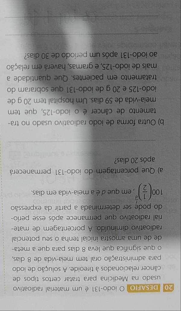 DESAFIO O iodo- 131 é um material radioativo 
usado na Medicina para tratar certos tipos de 
câncer relacionados à tireoide. A solução de iodo 
para administração oral tem meia-vida de 8 dias, 
o que significa que leva 8 dias para que a meta- 
de de uma amostra inicial tenha o seu potencial 
radioativo diminuído. A porcentagem de mate- 
rial radioativo que permanece após esse perío- 
do pode ser determinada a partir da expressão
100( 1/2 )^ t/d  , em que d é a meia-vida em dias. 
a) Que porcentagem do iodo- 131 permanecerá 
após 20 dias? 
_ 
b) Outra forma de iodo radioativo usado no tra- 
tamento de câncer é o iodo- 125, que tem 
meia-vida de 59 dias. Um hospital tem 20 g de 
iodo- 125 e 20 g de iodo- 131 que sobraram do 
tratamento em pacientes. Que quantidade a 
mais de iodo- 125, e gramas, haverá em relação 
ao iodo- 131 após um período de 30 dias? 
_ 
_